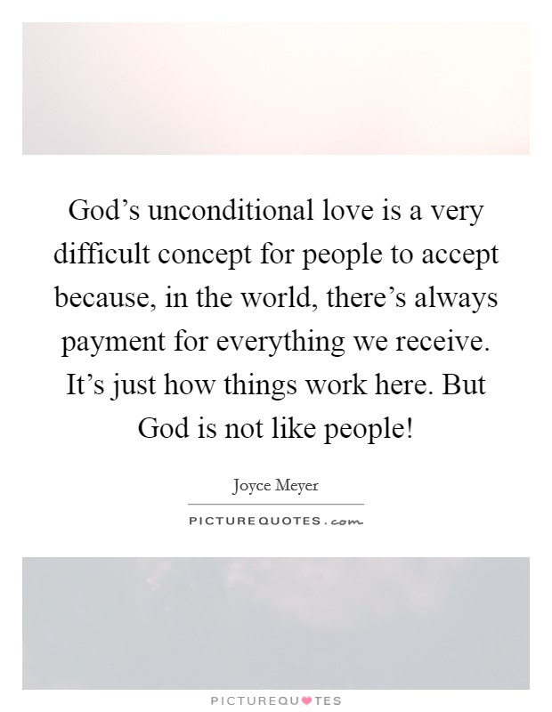 God's unconditional love is a very difficult concept for people to accept because, in the world, there's always payment for everything we receive. It's just how things work here. But God is not like people! Picture Quote #1