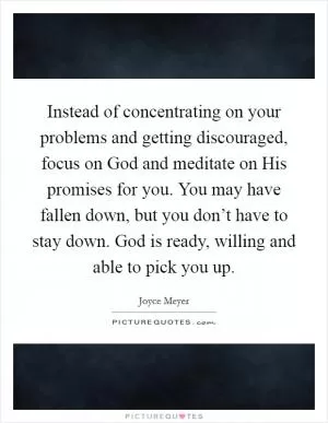 Instead of concentrating on your problems and getting discouraged, focus on God and meditate on His promises for you. You may have fallen down, but you don’t have to stay down. God is ready, willing and able to pick you up Picture Quote #1