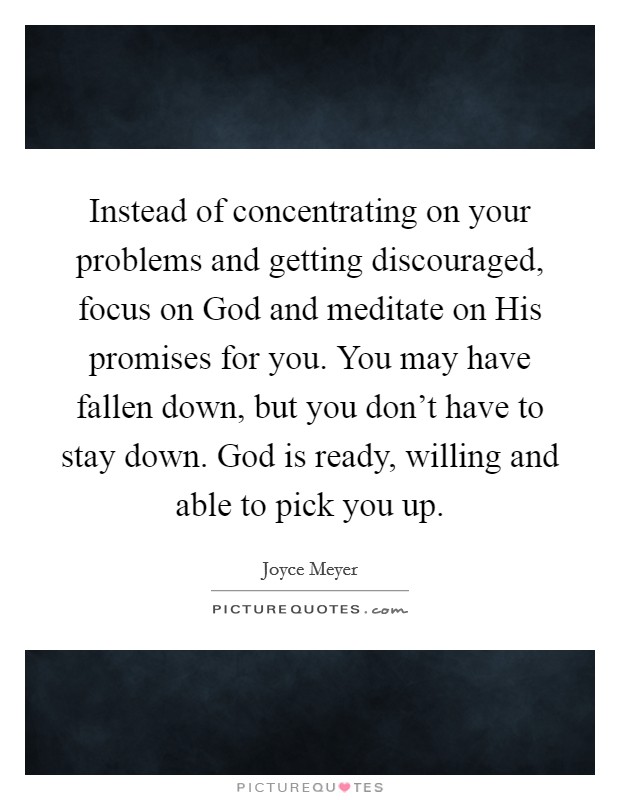 Instead of concentrating on your problems and getting discouraged, focus on God and meditate on His promises for you. You may have fallen down, but you don't have to stay down. God is ready, willing and able to pick you up Picture Quote #1