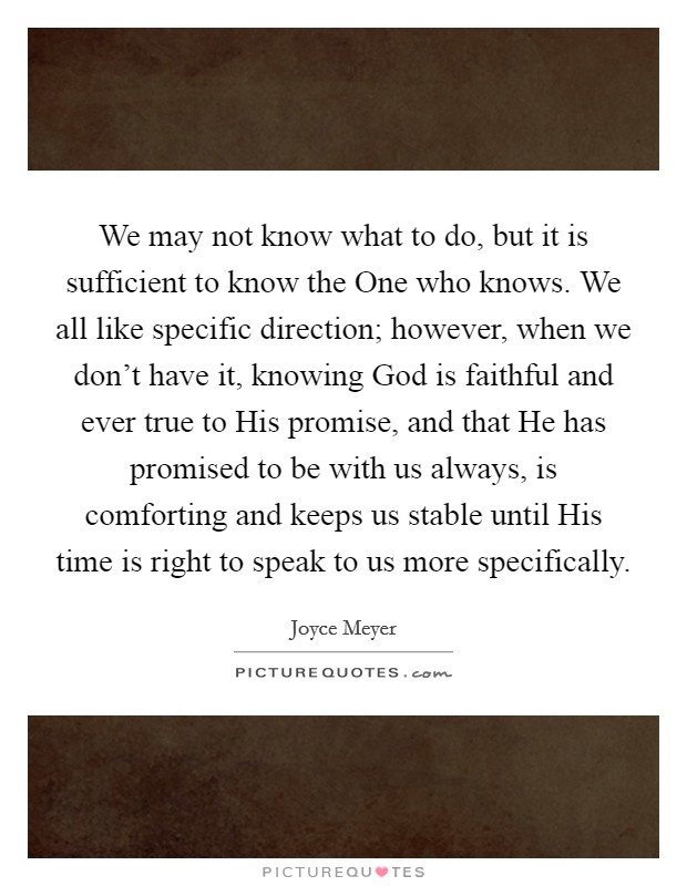 We may not know what to do, but it is sufficient to know the One who knows. We all like specific direction; however, when we don't have it, knowing God is faithful and ever true to His promise, and that He has promised to be with us always, is comforting and keeps us stable until His time is right to speak to us more specifically Picture Quote #1