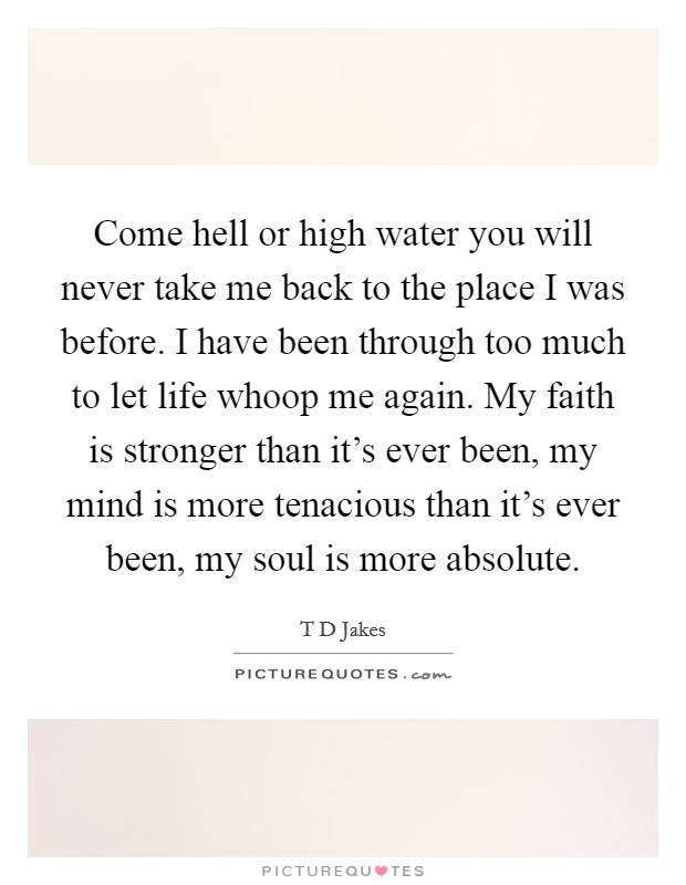 Come hell or high water you will never take me back to the place I was before. I have been through too much to let life whoop me again. My faith is stronger than it's ever been, my mind is more tenacious than it's ever been, my soul is more absolute Picture Quote #1