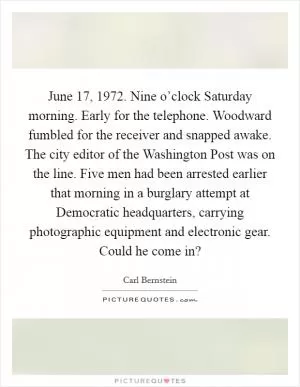 June 17, 1972. Nine o’clock Saturday morning. Early for the telephone. Woodward fumbled for the receiver and snapped awake. The city editor of the Washington Post was on the line. Five men had been arrested earlier that morning in a burglary attempt at Democratic headquarters, carrying photographic equipment and electronic gear. Could he come in? Picture Quote #1