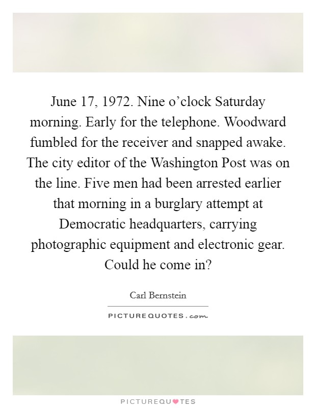 June 17, 1972. Nine o'clock Saturday morning. Early for the telephone. Woodward fumbled for the receiver and snapped awake. The city editor of the Washington Post was on the line. Five men had been arrested earlier that morning in a burglary attempt at Democratic headquarters, carrying photographic equipment and electronic gear. Could he come in? Picture Quote #1