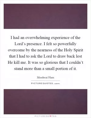 I had an overwhelming experience of the Lord’s presence. I felt so powerfully overcome by the nearness of the Holy Spirit that I had to ask the Lord to draw back lest He kill me. It was so glorious that I couldn’t stand more than a small portion of it Picture Quote #1