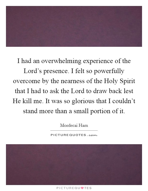 I had an overwhelming experience of the Lord's presence. I felt so powerfully overcome by the nearness of the Holy Spirit that I had to ask the Lord to draw back lest He kill me. It was so glorious that I couldn't stand more than a small portion of it Picture Quote #1