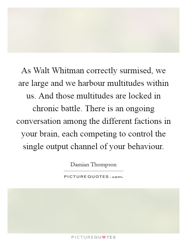 As Walt Whitman correctly surmised, we are large and we harbour multitudes within us. And those multitudes are locked in chronic battle. There is an ongoing conversation among the different factions in your brain, each competing to control the single output channel of your behaviour Picture Quote #1