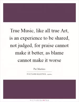 True Music, like all true Art, is an experience to be shared, not judged, for praise cannot make it better, as blame cannot make it worse Picture Quote #1