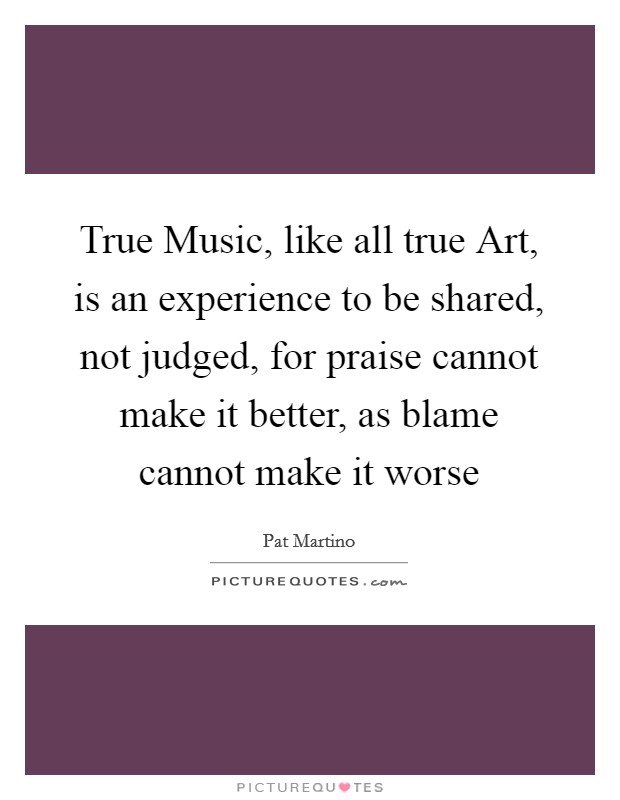 True Music, like all true Art, is an experience to be shared, not judged, for praise cannot make it better, as blame cannot make it worse Picture Quote #1
