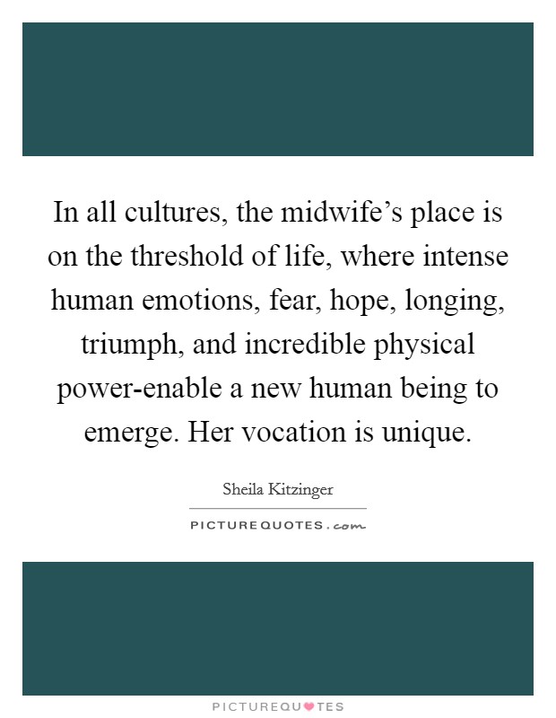 In all cultures, the midwife's place is on the threshold of life, where intense human emotions, fear, hope, longing, triumph, and incredible physical power-enable a new human being to emerge. Her vocation is unique Picture Quote #1