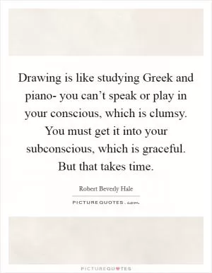 Drawing is like studying Greek and piano- you can’t speak or play in your conscious, which is clumsy. You must get it into your subconscious, which is graceful. But that takes time Picture Quote #1