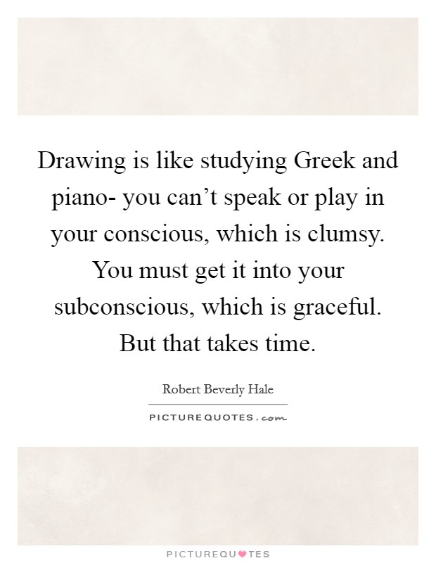 Drawing is like studying Greek and piano- you can't speak or play in your conscious, which is clumsy. You must get it into your subconscious, which is graceful. But that takes time Picture Quote #1