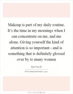 Makeup is part of my daily routine. It’s the time in my mornings when I can concentrate on me, and me alone. Giving yourself the kind of attention is so important - and is something that is definitely glossed over by to many women Picture Quote #1