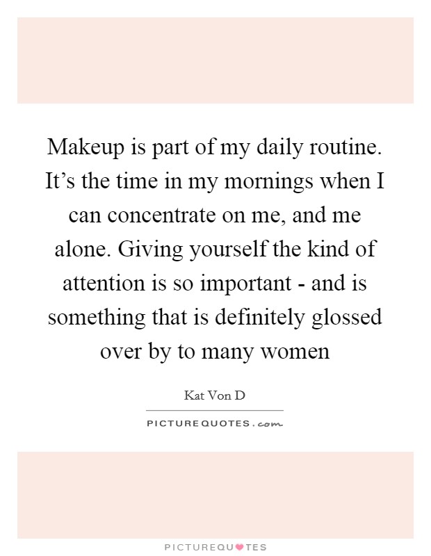 Makeup is part of my daily routine. It's the time in my mornings when I can concentrate on me, and me alone. Giving yourself the kind of attention is so important - and is something that is definitely glossed over by to many women Picture Quote #1