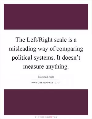 The Left/Right scale is a misleading way of comparing political systems. It doesn’t measure anything Picture Quote #1