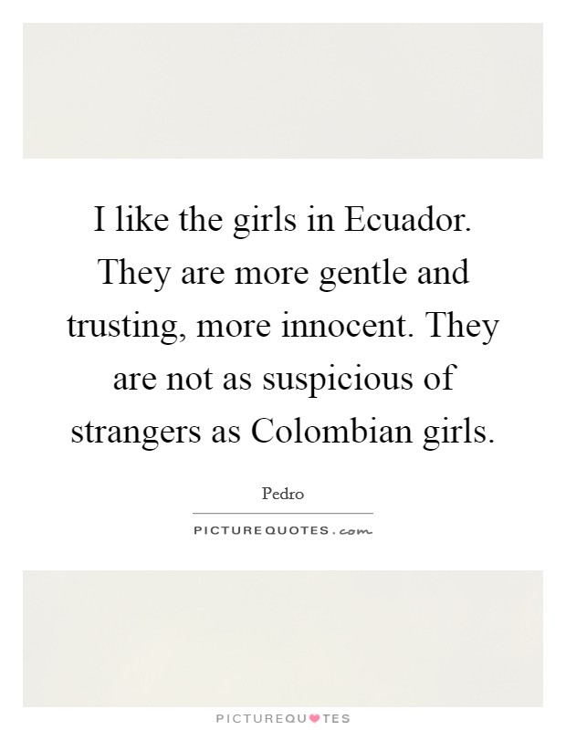 I like the girls in Ecuador. They are more gentle and trusting, more innocent. They are not as suspicious of strangers as Colombian girls Picture Quote #1