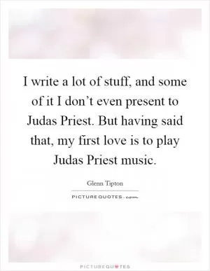 I write a lot of stuff, and some of it I don’t even present to Judas Priest. But having said that, my first love is to play Judas Priest music Picture Quote #1