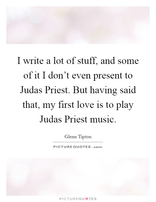 I write a lot of stuff, and some of it I don't even present to Judas Priest. But having said that, my first love is to play Judas Priest music Picture Quote #1