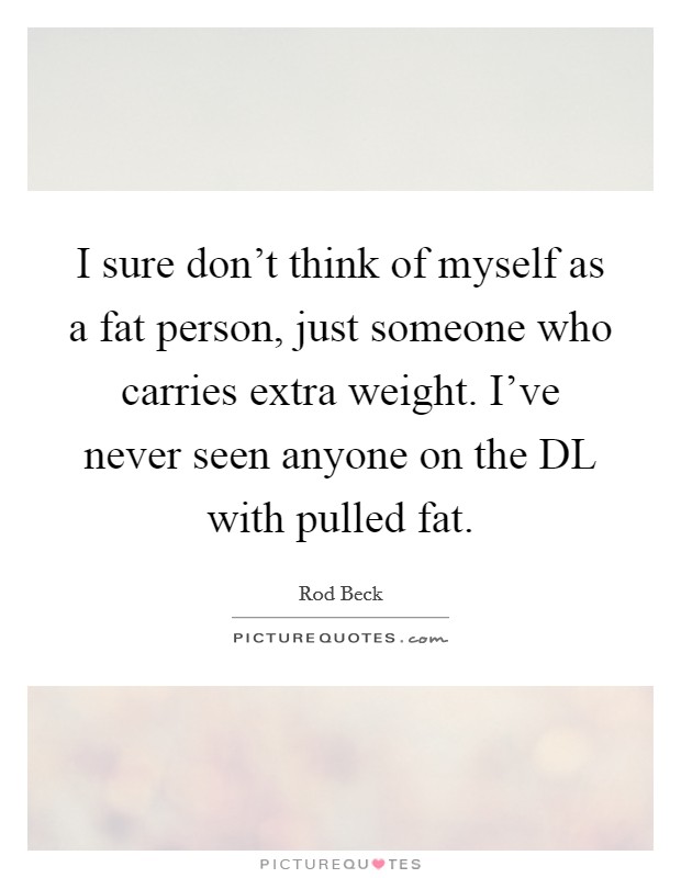 I sure don't think of myself as a fat person, just someone who carries extra weight. I've never seen anyone on the DL with pulled fat Picture Quote #1