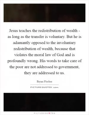 Jesus teaches the redistribution of wealth - as long as the transfer is voluntary. But he is adamantly opposed to the involuntary redistribution of wealth, because that violates the moral law of God and is profoundly wrong. His words to take care of the poor are not addressed to government, they are addressed to us Picture Quote #1