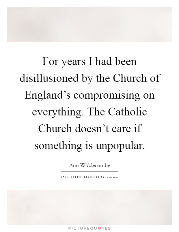 For years I had been disillusioned by the Church of England's compromising on everything. The Catholic Church doesn't care if something is unpopular Picture Quote #1