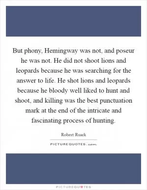 But phony, Hemingway was not, and poseur he was not. He did not shoot lions and leopards because he was searching for the answer to life. He shot lions and leopards because he bloody well liked to hunt and shoot, and killing was the best punctuation mark at the end of the intricate and fascinating process of hunting Picture Quote #1