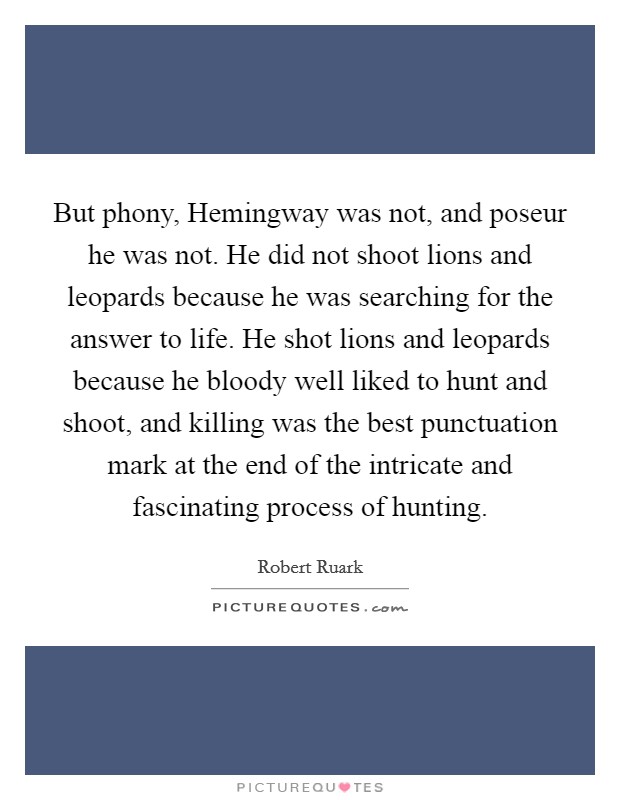 But phony, Hemingway was not, and poseur he was not. He did not shoot lions and leopards because he was searching for the answer to life. He shot lions and leopards because he bloody well liked to hunt and shoot, and killing was the best punctuation mark at the end of the intricate and fascinating process of hunting Picture Quote #1