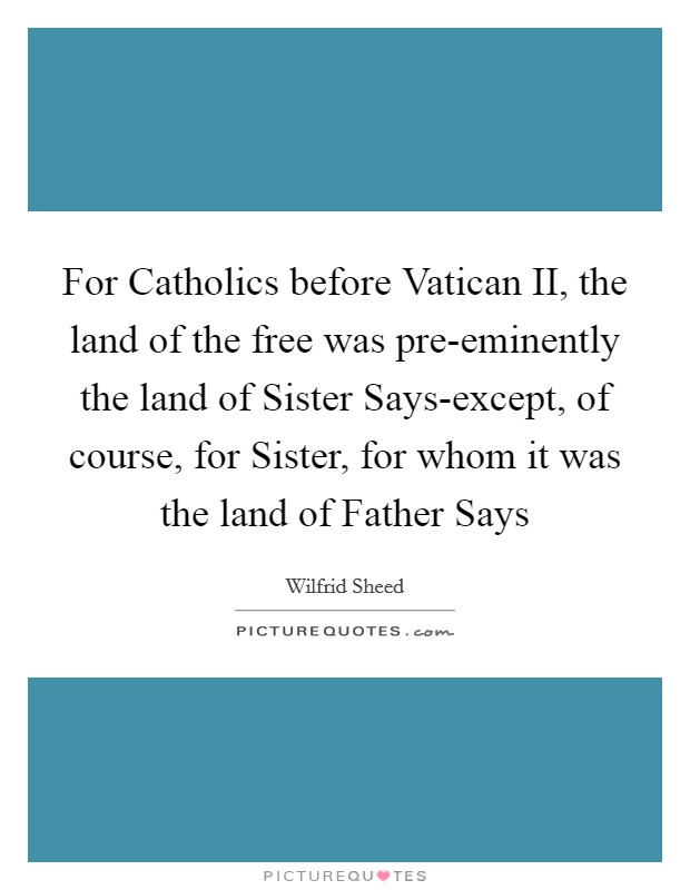 For Catholics before Vatican II, the land of the free was pre-eminently the land of Sister Says-except, of course, for Sister, for whom it was the land of Father Says Picture Quote #1