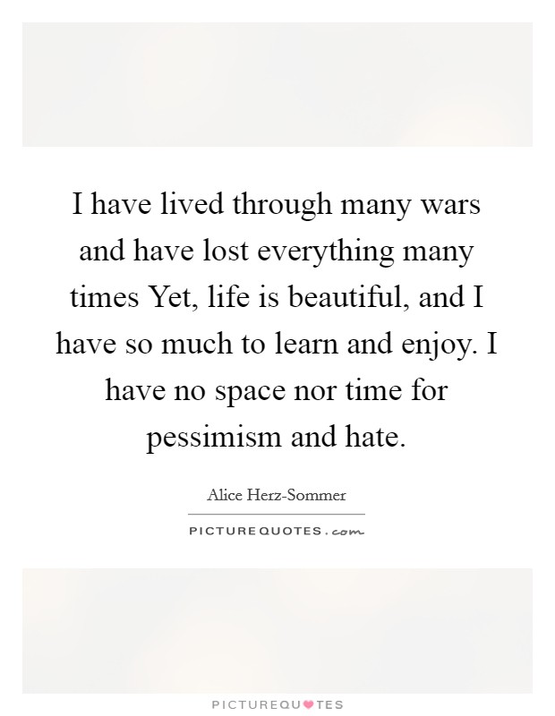 I have lived through many wars and have lost everything many times Yet, life is beautiful, and I have so much to learn and enjoy. I have no space nor time for pessimism and hate Picture Quote #1