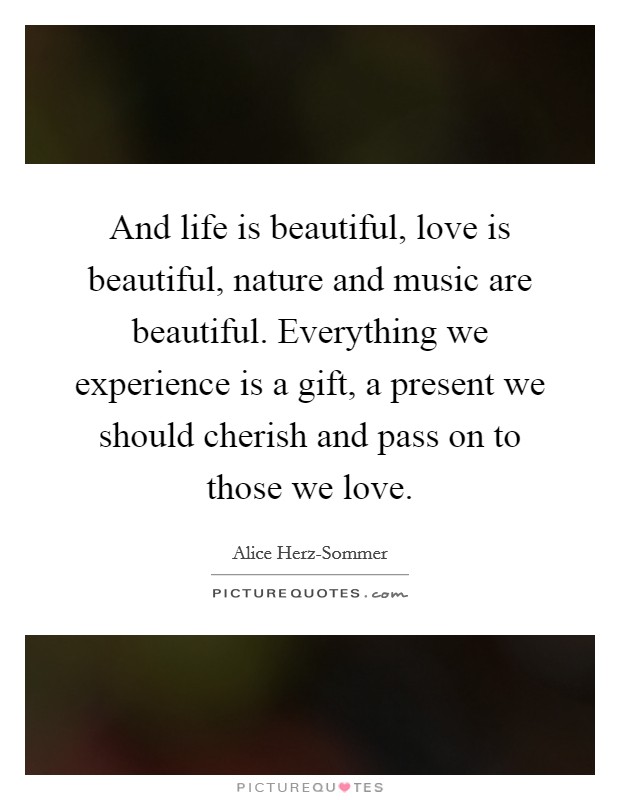 And life is beautiful, love is beautiful, nature and music are beautiful. Everything we experience is a gift, a present we should cherish and pass on to those we love Picture Quote #1