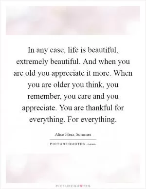 In any case, life is beautiful, extremely beautiful. And when you are old you appreciate it more. When you are older you think, you remember, you care and you appreciate. You are thankful for everything. For everything Picture Quote #1