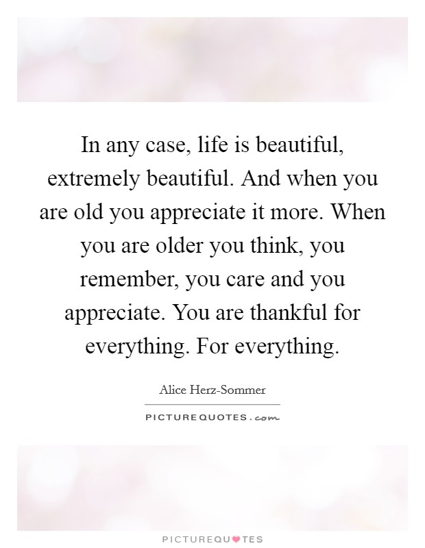 In any case, life is beautiful, extremely beautiful. And when you are old you appreciate it more. When you are older you think, you remember, you care and you appreciate. You are thankful for everything. For everything Picture Quote #1