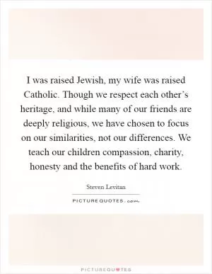 I was raised Jewish, my wife was raised Catholic. Though we respect each other’s heritage, and while many of our friends are deeply religious, we have chosen to focus on our similarities, not our differences. We teach our children compassion, charity, honesty and the benefits of hard work Picture Quote #1