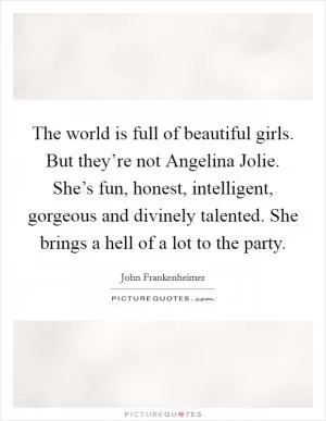 The world is full of beautiful girls. But they’re not Angelina Jolie. She’s fun, honest, intelligent, gorgeous and divinely talented. She brings a hell of a lot to the party Picture Quote #1