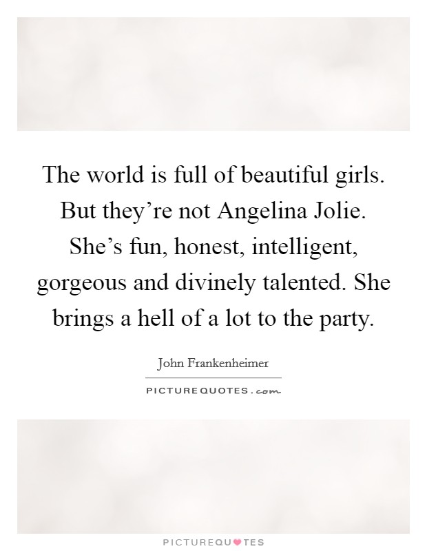 The world is full of beautiful girls. But they're not Angelina Jolie. She's fun, honest, intelligent, gorgeous and divinely talented. She brings a hell of a lot to the party Picture Quote #1