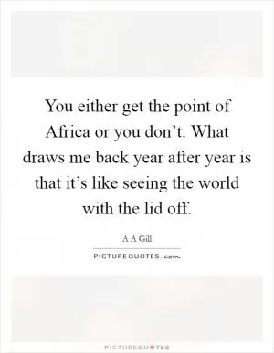 You either get the point of Africa or you don’t. What draws me back year after year is that it’s like seeing the world with the lid off Picture Quote #1
