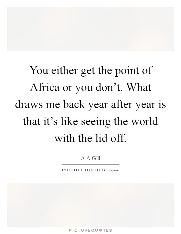 You either get the point of Africa or you don't. What draws me back year after year is that it's like seeing the world with the lid off Picture Quote #1