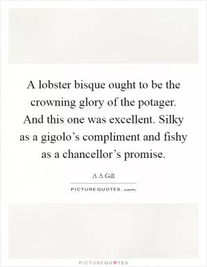 A lobster bisque ought to be the crowning glory of the potager. And this one was excellent. Silky as a gigolo’s compliment and fishy as a chancellor’s promise Picture Quote #1