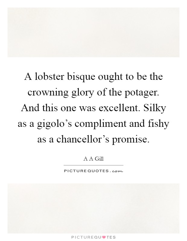 A lobster bisque ought to be the crowning glory of the potager. And this one was excellent. Silky as a gigolo's compliment and fishy as a chancellor's promise Picture Quote #1