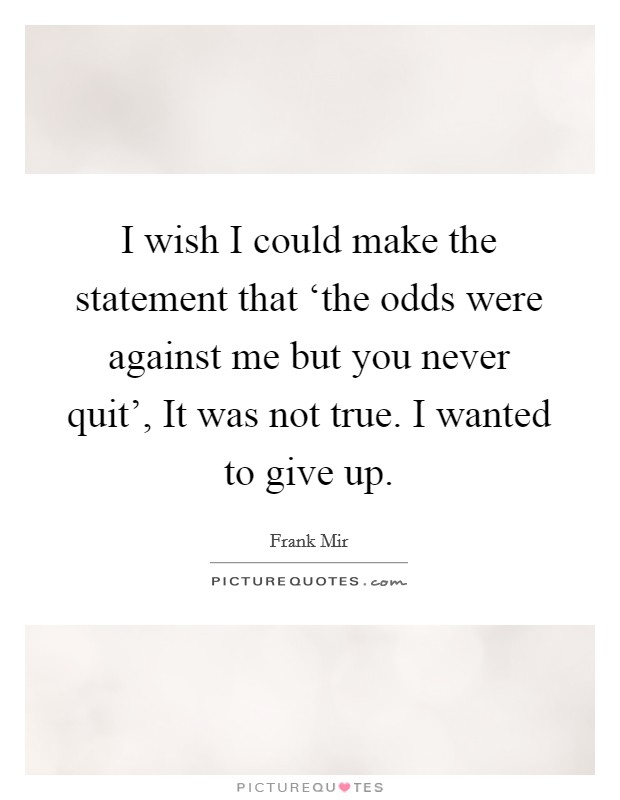 I wish I could make the statement that ‘the odds were against me but you never quit’, It was not true. I wanted to give up Picture Quote #1