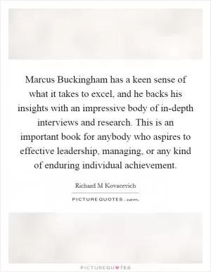 Marcus Buckingham has a keen sense of what it takes to excel, and he backs his insights with an impressive body of in-depth interviews and research. This is an important book for anybody who aspires to effective leadership, managing, or any kind of enduring individual achievement Picture Quote #1