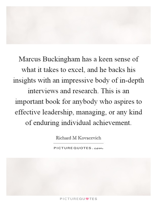 Marcus Buckingham has a keen sense of what it takes to excel, and he backs his insights with an impressive body of in-depth interviews and research. This is an important book for anybody who aspires to effective leadership, managing, or any kind of enduring individual achievement Picture Quote #1