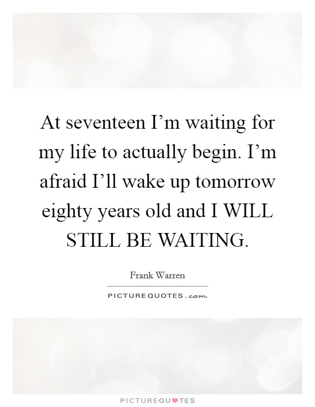 At seventeen I'm waiting for my life to actually begin. I'm afraid I'll wake up tomorrow eighty years old and I WILL STILL BE WAITING Picture Quote #1