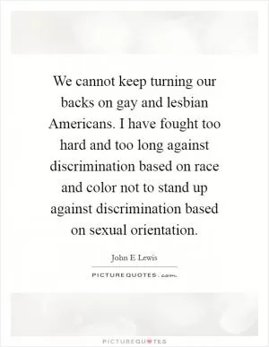 We cannot keep turning our backs on gay and lesbian Americans. I have fought too hard and too long against discrimination based on race and color not to stand up against discrimination based on sexual orientation Picture Quote #1