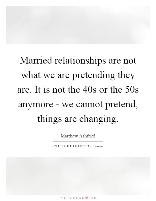 Married relationships are not what we are pretending they are. It is not the  40s or the 50s anymore - we cannot pretend, things are changing Picture Quote #1