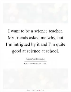 I want to be a science teacher. My friends asked me why, but I’m intrigued by it and I’m quite good at science at school Picture Quote #1