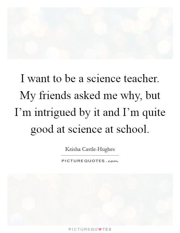 I want to be a science teacher. My friends asked me why, but I'm intrigued by it and I'm quite good at science at school Picture Quote #1
