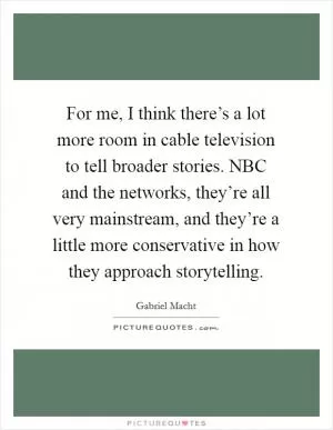 For me, I think there’s a lot more room in cable television to tell broader stories. NBC and the networks, they’re all very mainstream, and they’re a little more conservative in how they approach storytelling Picture Quote #1