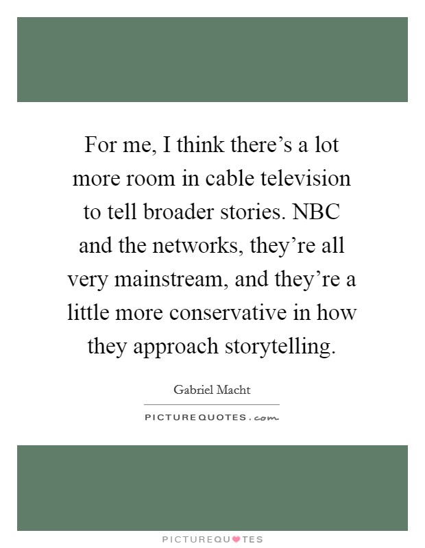 For me, I think there's a lot more room in cable television to tell broader stories. NBC and the networks, they're all very mainstream, and they're a little more conservative in how they approach storytelling Picture Quote #1