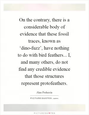 On the contrary, there is a considerable body of evidence that these fossil traces, known as ‘dino-fuzz’, have nothing to do with bird feathers... I, and many others, do not find any credible evidence that those structures represent protofeathers Picture Quote #1