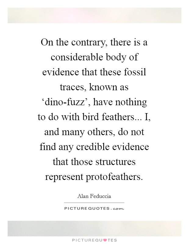 On the contrary, there is a considerable body of evidence that these fossil traces, known as ‘dino-fuzz', have nothing to do with bird feathers... I, and many others, do not find any credible evidence that those structures represent protofeathers Picture Quote #1